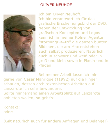 OLIVER NEUHOF

ï¿¼Ich bin Oliver Neuhoff.
Ich bin verantwortlich fÃ¼r das grafische Erscheinungsbild der DVD.
Neben der Entwicklung von grafischen Konzepten und Logos kann ich in meiner KÃ¶lner Agentur "stormingBRAIN" die ganzen bunten Bildchen, die am Mac entstehen auch selbst produzieren. NatÃ¼rlich auch in schwarz und weiÃ oder in groÃ und klein sowie in Pixeln und in Pfaden. 

Bei meiner Arbeit lasse ich mir gerne von CÃ©sar Manrique (â1992) auf die Finger schauen, dessen architektonischen Arbeiten auf Lanzarote ich sehr bewundere.
Sollte mir jemand einen Arbeitsplatz auf Lanzarote anbieten wollen, so gehtâ€s:

Kontakt: welcome@stormingbrain.de  
oder: hej@kommunikat.se

(Gilt natÃ¼rlich auch fÃ¼r andere Anfragen und Belange!)
